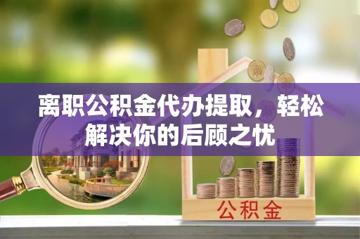 麻山离职公积金代办提取，轻松解决你的后顾之忧
