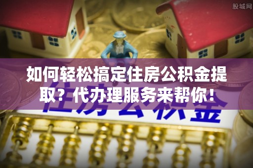 麻山如何轻松搞定住房公积金提取？代办理服务来帮你！