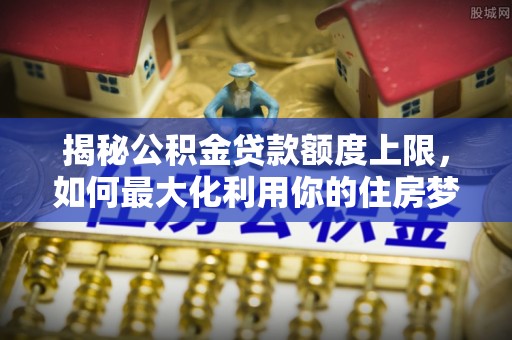 麻山揭秘公积金贷款额度上限，如何最大化利用你的住房梦？