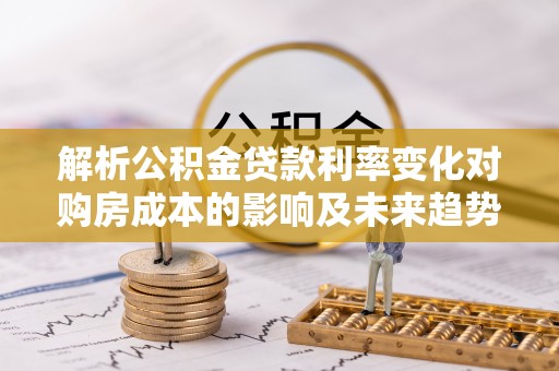 麻山解析公积金贷款利率变化对购房成本的影响及未来趋势