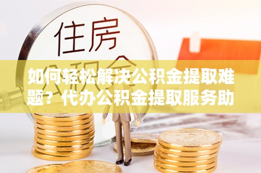 麻山如何轻松解决公积金提取难题？代办公积金提取服务助您一臂之力