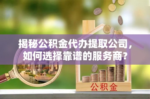 麻山揭秘公积金代办提取公司，如何选择靠谱的服务商？